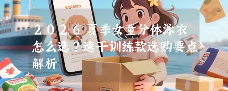 2026夏季女童分体泳衣怎么选？速干训练款选购要点解析