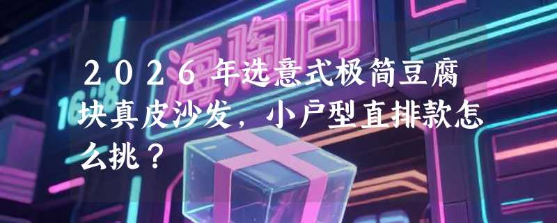 2026年选意式极简豆腐块真皮沙发，小户型直排款怎么挑？