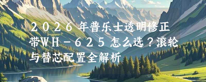 2026年普乐士透明修正带WH-625怎么选？滚轮与替芯配置全解析