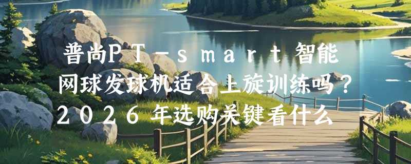 普尚PT-smart智能网球发球机适合上旋训练吗？2026年选购关键看什么