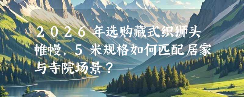 2026年选购藏式织狮头帷幔，5米规格如何匹配居家与寺院场景？