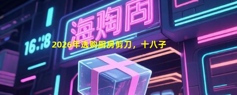 2026年选购厨房剪刀，十八子不锈钢多功能款值得入手吗？