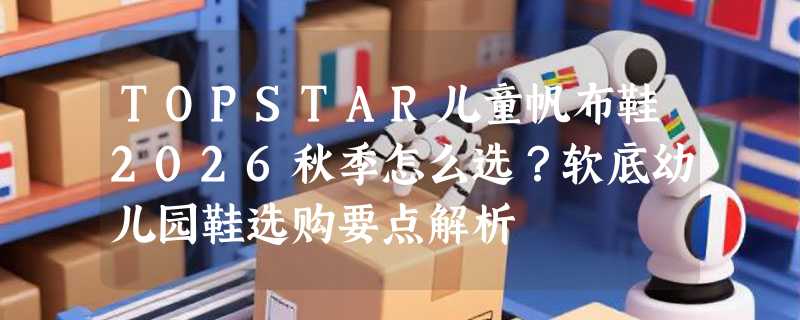 TOPSTAR儿童帆布鞋2026秋季怎么选？软底幼儿园鞋选购要点解析