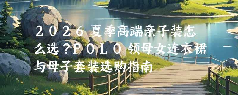 2026夏季高端亲子装怎么选？POLO领母女连衣裙与母子套装选购指南