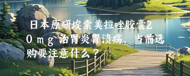日本原研埃索美拉唑胶囊20mg治胃炎胃溃疡，当前选购要注意什么？