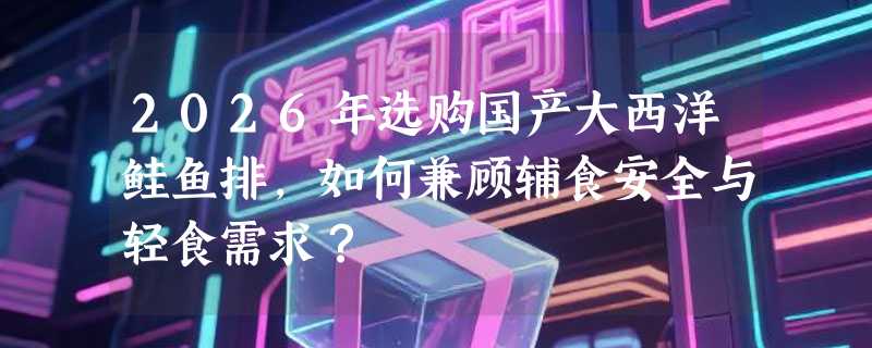 2026年选购国产大西洋鲑鱼排，如何兼顾辅食安全与轻食需求？