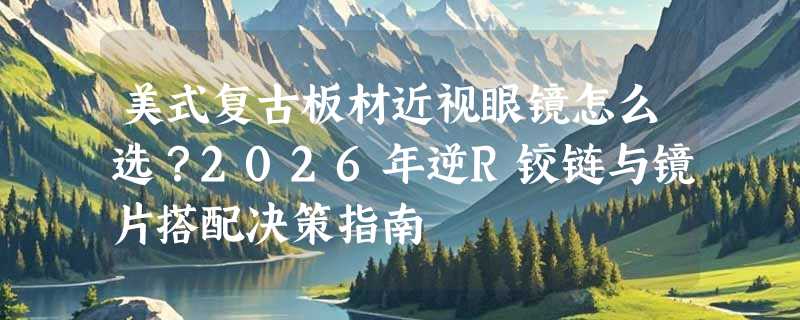 美式复古板材近视眼镜怎么选？2026年逆R铰链与镜片搭配决策指南