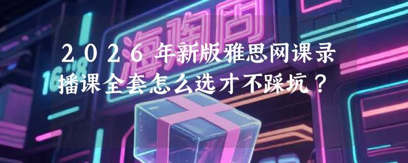 2026年新版雅思网课录播课全套怎么选才不踩坑？