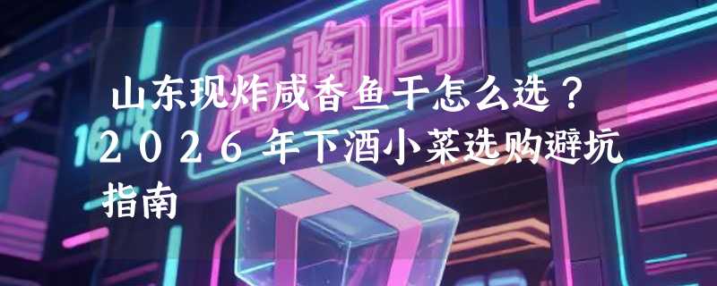 山东现炸咸香鱼干怎么选？2026年下酒小菜选购避坑指南