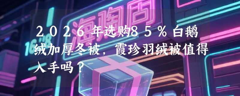 2026年选购85%白鹅绒加厚冬被，霞珍羽绒被值得入手吗？