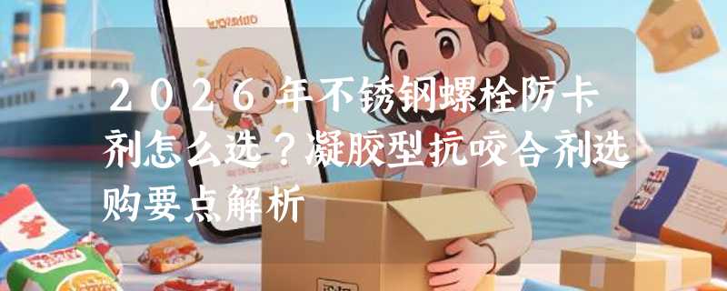 2026年不锈钢螺栓防卡剂怎么选？凝胶型抗咬合剂选购要点解析