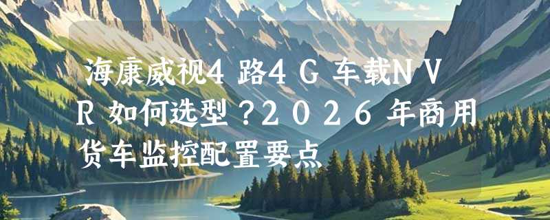 海康威视4路4G车载NVR如何选型？2026年商用货车监控配置要点