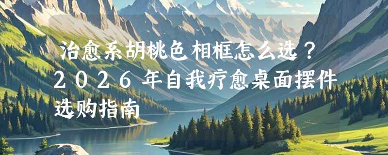 治愈系胡桃色相框怎么选？2026年自我疗愈桌面摆件选购指南