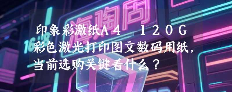 印象彩激纸A4 120G彩色激光打印图文数码用纸，当前选购关键看什么？