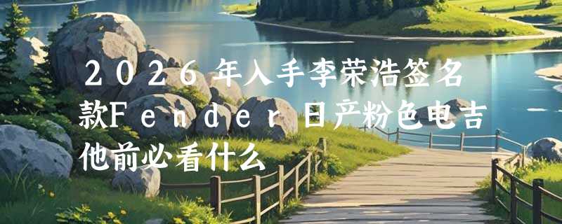 2026年入手李荣浩签名款Fender日产粉色电吉他前必看什么
