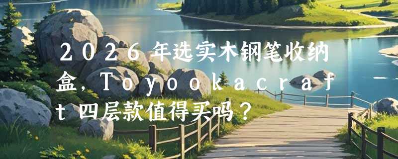 2026年选实木钢笔收纳盒，Toyookacraft四层款值得买吗？