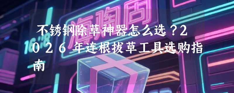 不锈钢除草神器怎么选？2026年连根拔草工具选购指南