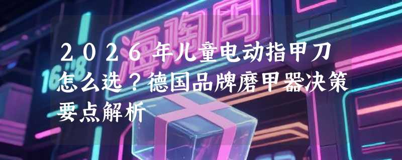 2026年儿童电动指甲刀怎么选？德国品牌磨甲器决策要点解析