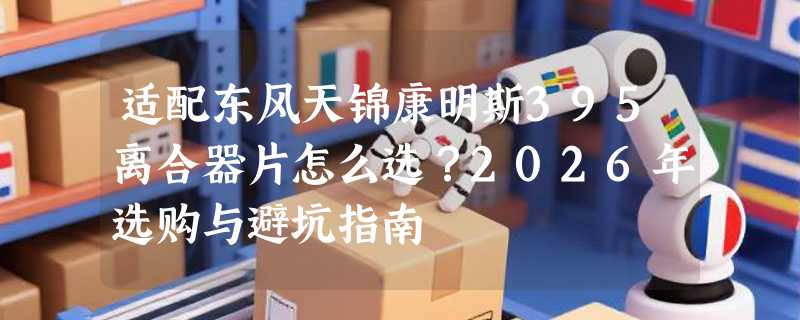 适配东风天锦康明斯395离合器片怎么选？2026年选购与避坑指南
