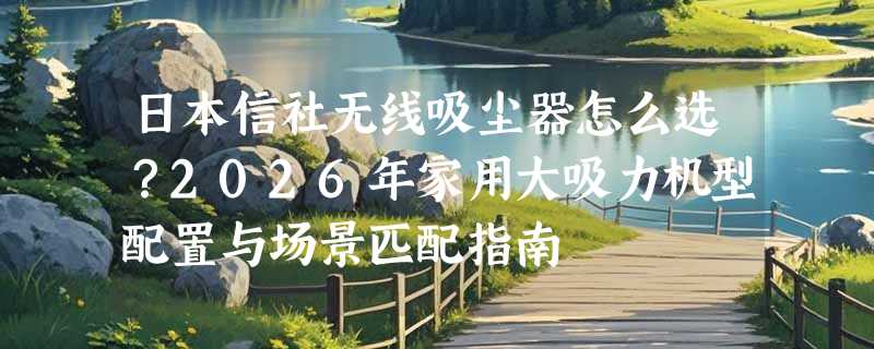 日本信社无线吸尘器怎么选？2026年家用大吸力机型配置与场景匹配指南