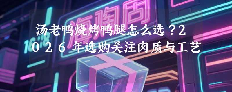汤老鸭烧烤鸭腿怎么选？2026年选购关注肉质与工艺