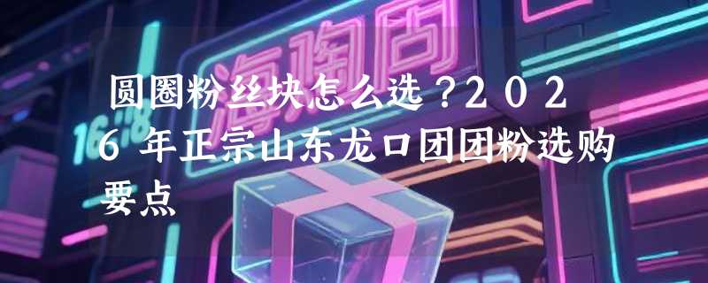 圆圈粉丝块怎么选？2026年正宗山东龙口团团粉选购要点