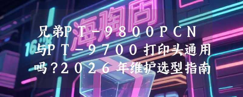 兄弟PT-9800PCN与PT-9700打印头通用吗？2026年维护选型指南