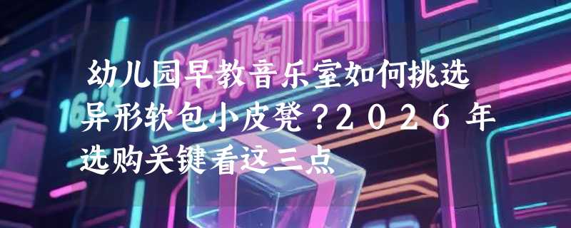 幼儿园早教音乐室如何挑选异形软包小皮凳？2026年选购关键看这三点