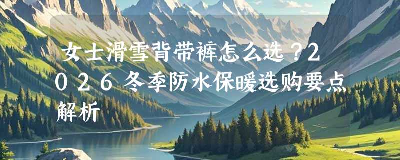 女士滑雪背带裤怎么选？2026冬季防水保暖选购要点解析