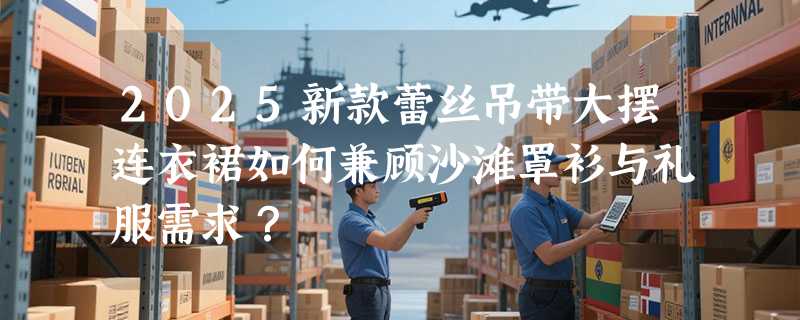 2025新款蕾丝吊带大摆连衣裙如何兼顾沙滩罩衫与礼服需求？