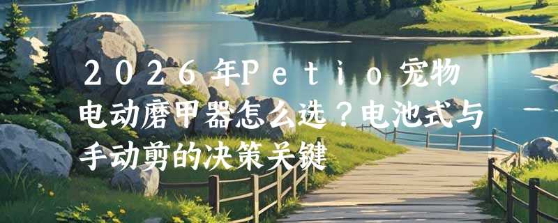 2026年Petio宠物电动磨甲器怎么选？电池式与手动剪的决策关键