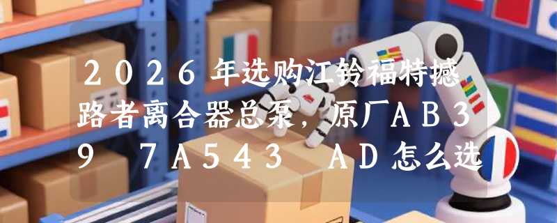 2026年选购江铃福特撼路者离合器总泵，原厂AB39 7A543 AD怎么选？