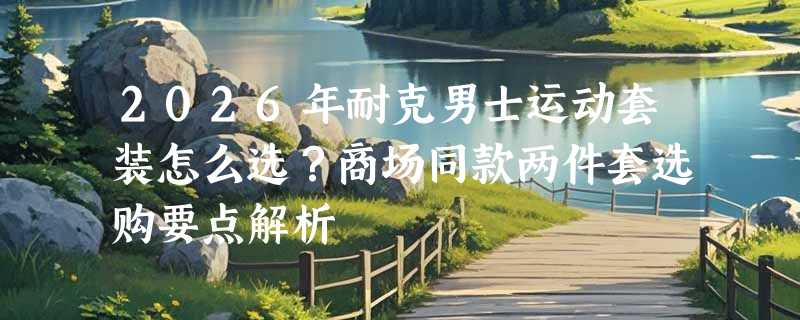 2026年耐克男士运动套装怎么选？商场同款两件套选购要点解析