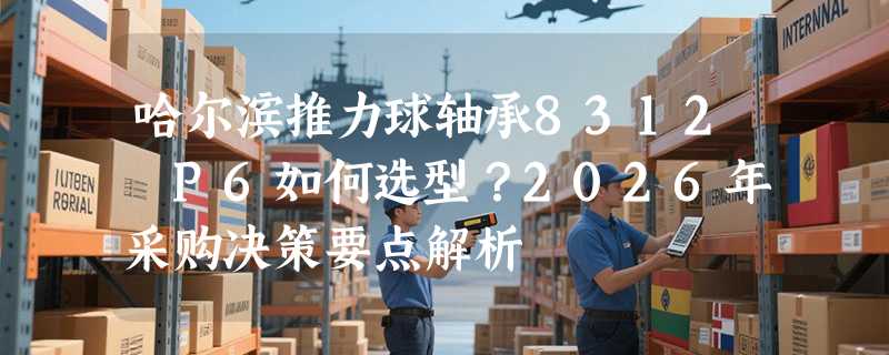 哈尔滨推力球轴承8312 P6如何选型？2026年采购决策要点解析
