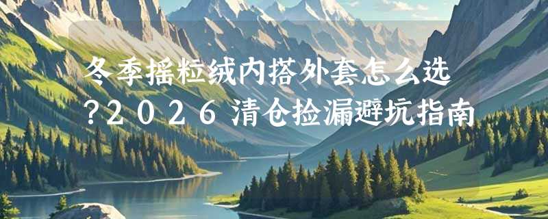 冬季摇粒绒内搭外套怎么选？2026清仓捡漏避坑指南
