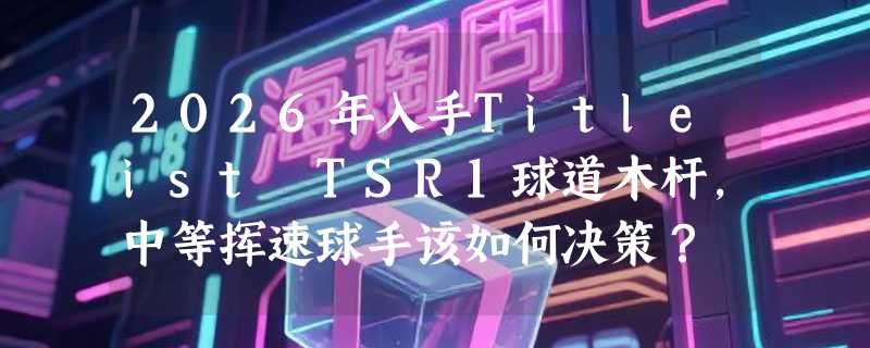 2026年入手Titleist TSR1球道木杆，中等挥速球手该如何决策？