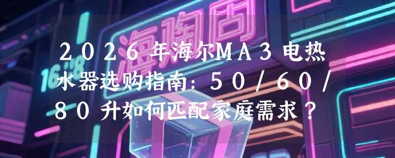 2026年海尔MA3电热水器选购指南：50/60/80升如何匹配家庭需求？