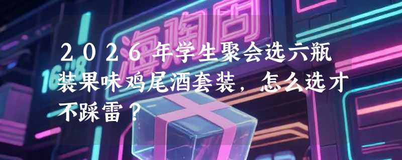 2026年学生聚会选六瓶装果味鸡尾酒套装，怎么选才不踩雷？