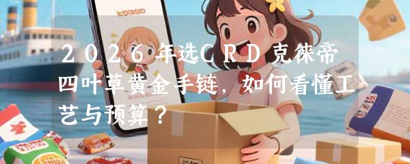 2026年选CRD克徕帝四叶草黄金手链，如何看懂工艺与预算？