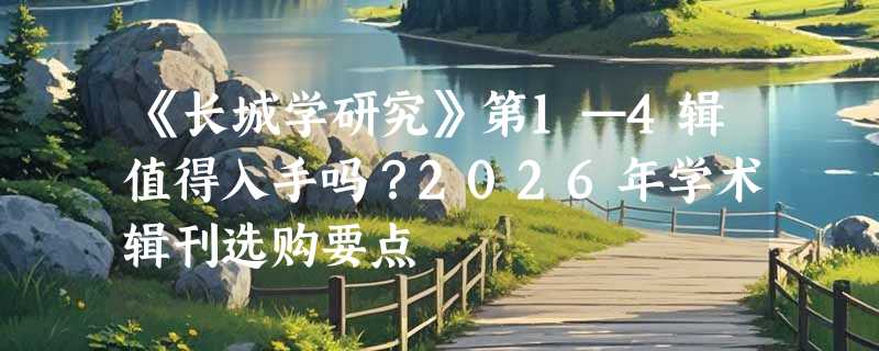 《长城学研究》第1—4辑值得入手吗？2026年学术辑刊选购要点