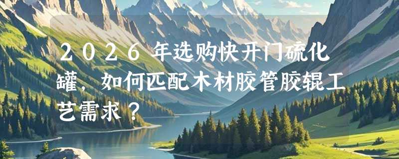 2026年选购快开门硫化罐，如何匹配木材胶管胶辊工艺需求？