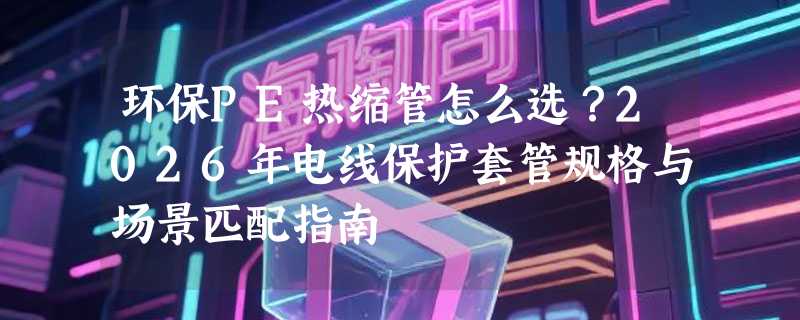 环保PE热缩管怎么选？2026年电线保护套管规格与场景匹配指南
