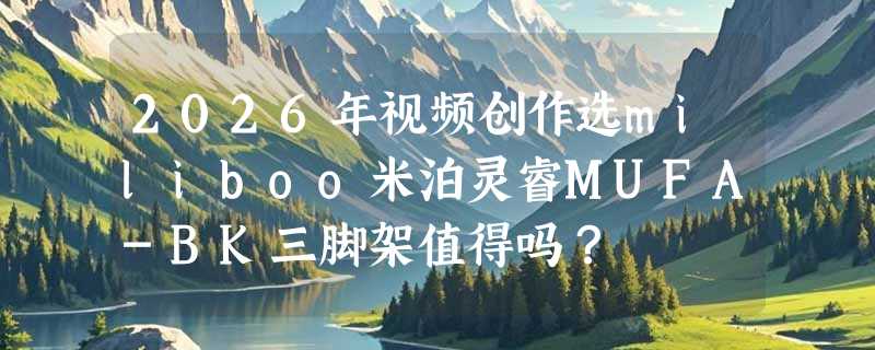 2026年视频创作选miliboo米泊灵睿MUFA-BK三脚架值得吗？