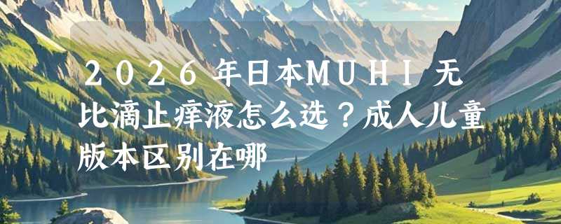 2026年日本MUHI无比滴止痒液怎么选？成人儿童版本区别在哪