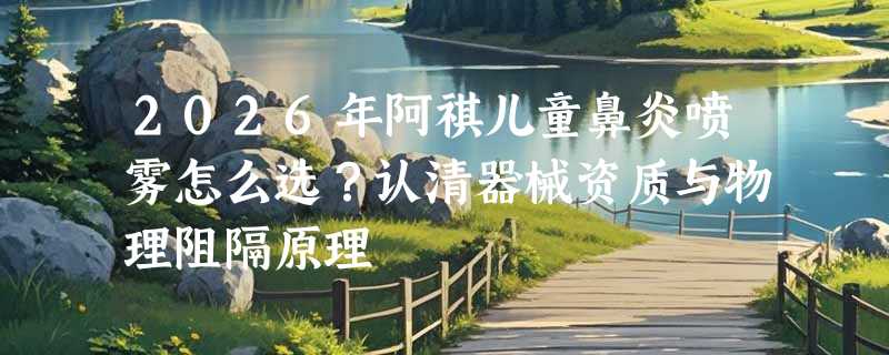 2026年阿祺儿童鼻炎喷雾怎么选？认清器械资质与物理阻隔原理