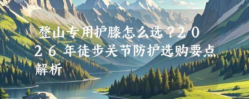 登山专用护膝怎么选？2026年徒步关节防护选购要点解析