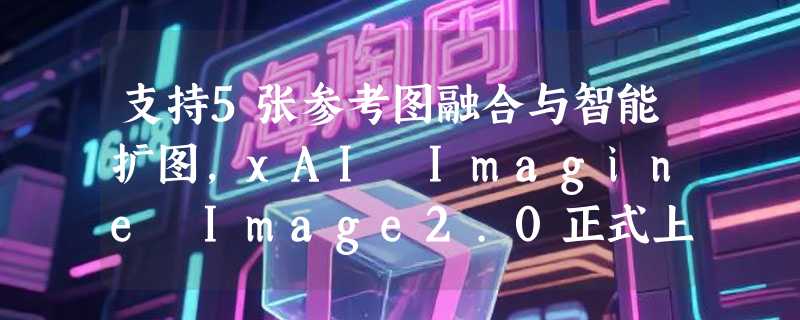 支持5张参考图融合与智能扩图，xAI Imagine Image2.0正式上线