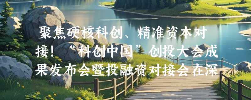 聚焦硬核科创、精准资本对接！“科创中国”创投大会成果发布会暨投融资对接会在深举办