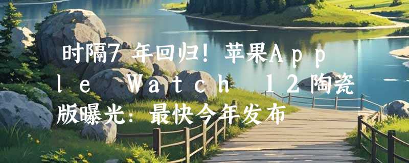 时隔7年回归！苹果Apple Watch 12陶瓷版曝光：最快今年发布