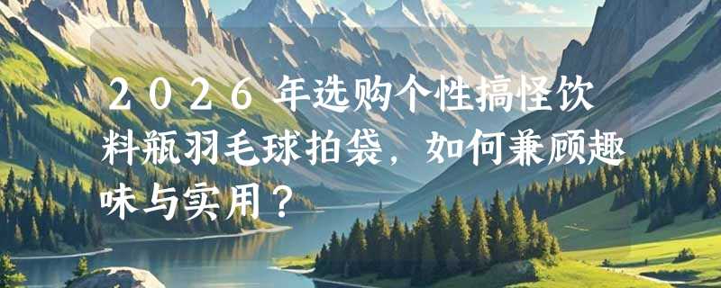 2026年选购个性搞怪饮料瓶羽毛球拍袋，如何兼顾趣味与实用？